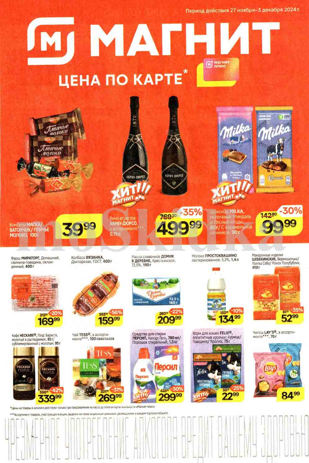 Каталог **"Магнит"** с акцентом на товары со скидками по карте **"Магнит Плюс"**, действующая в период с **27 ноября по 3 декабря 2024 года**.

---

### Основные предложения:

1. **Конфеты "Маска", "Батончики", "Птичье молоко" (100 г)**  
   - **Цена со скидкой**: 39.99 руб.

2. **Вино игристое "Абрау-Дюрсо" (ассортимент, 0,75 л)**  
   - **Цена со скидкой**: 499.99 руб. (-35% от 769.20 руб.)

3. **Шоколад "Milka" (молочный, миндаль, лесные ягоды, 90 г)**  
   - **Цена со скидкой**: 99.99 руб. (-30% от 142.80 руб.)

4. **Фарш "Мираторг" (400 г, охлажденный)**  
   - **Цена со скидкой**: 169.99 руб. (-20%).

5. **Колбаса "Вязанка", докторская ГОСТ (400 г)**  
   - **Цена со скидкой**: 159.99 руб. (-56%).

6. **Масло сливочное "Домик в деревне" (72.5%, 180 г)**  
   - **Цена со скидкой**: 209.99 руб. (-22%).

7. **Молоко "Простоквашино" (3.2%, 1.4 л)**  
   - **Цена со скидкой**: 134.99 руб. (-10%).

8. **Макароны "Шебекинские" (450 г)**  
   - **Цена со скидкой**: 52.99 руб. (-35%).

9. **Кофе "Nescafe Gold" (молотый и растворимый, 95 г)**  
   - **Цена со скидкой**: 339.99 руб. (-42%).

10. **Средство для стирки "Персил" (1,5 л)**  
    - **Цена со скидкой**: 299.99 руб. (-31%).

11. **Корм для кошек "Felix" (ассортимент, 75 г)**  
    - **Цена со скидкой**: 22.99 руб. (-25%).

12. **Чипсы Lay’s (ассортимент, 70 г)**  
    - **Цена со скидкой**: 84.99 руб.

---

### Дополнительные условия:
- **Скидки действительны только при использовании карты "Магнит Плюс"**.
- Акции распространяются на ограниченное количество товаров в каждом магазине.

---

Удачных покупок в сети "Магнит"!  ? 